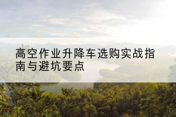 无棣升降车怎么选-高空作业升降车选购实战指南与避坑要点