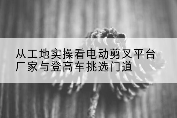 无棣电动剪叉升降平台厂家-从工地实操看电动剪叉平台厂家与登高车挑选门道