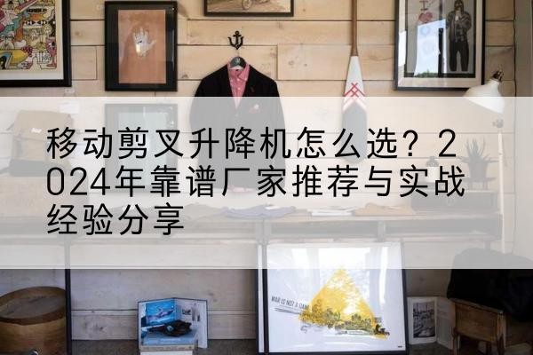 无棣升降平台厂家推荐-移动剪叉升降机怎么选?2024年靠谱厂家推荐与实战经验分享