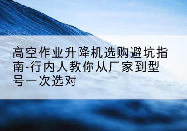 无棣升降平台厂家-高空作业升降机选购避坑指南-行内人教你从厂家到型号一次选对