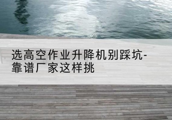 无棣剪叉式升降机厂家-选高空作业升降机别踩坑-靠谱厂家这样挑