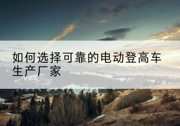 无棣电动登高车厂家-如何选择可靠的电动登高车生产厂家
