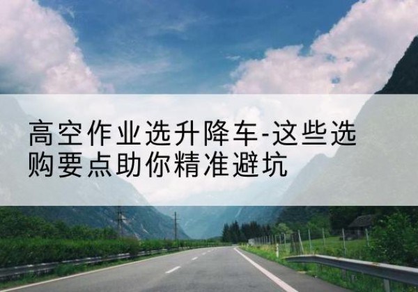 无棣升降车厂家-高空作业选升降车-这些选购要点助你*避坑