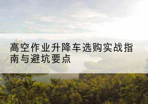 无棣升降车怎么选-高空作业升降车选购实战指南与避坑要点