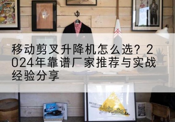 无棣升降平台厂家推荐-移动剪叉升降机怎么选？2024年靠谱厂家推荐与实战经验分享